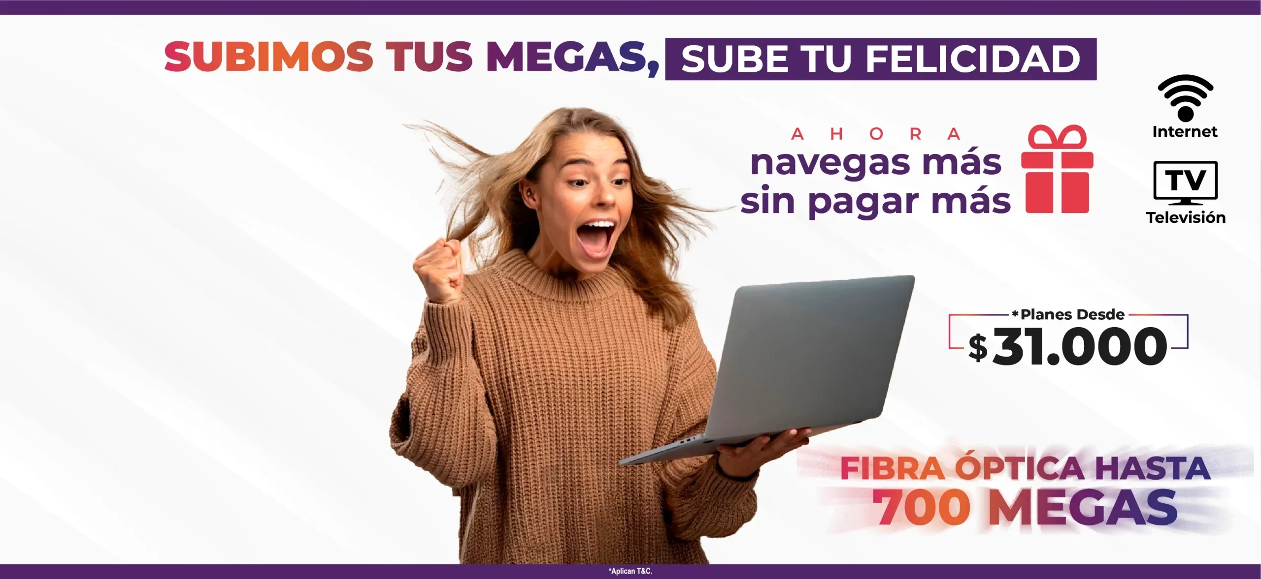 Subimos tus megas, sube tu felicidad. Ahora navegas más sin pagar más. Internet y televisión. Planes desde $31.000. Fibra óptica hasta 700 megas. Aplican T&C.